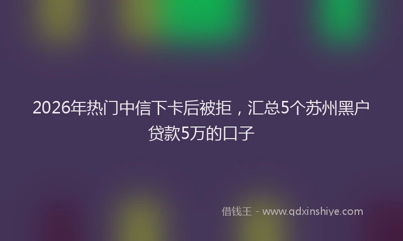 2026年热门中信下卡后被拒，汇总5个苏州黑户贷款5万的口子
