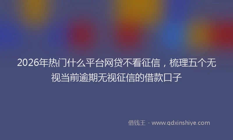2026年热门什么平台网贷不看征信，梳理五个无视当前逾期无视征信的借款口子