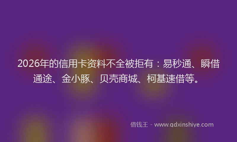 2026年的信用卡资料不全被拒有：易秒通、瞬借通途、金小豚、贝壳商城、柯基速借等。