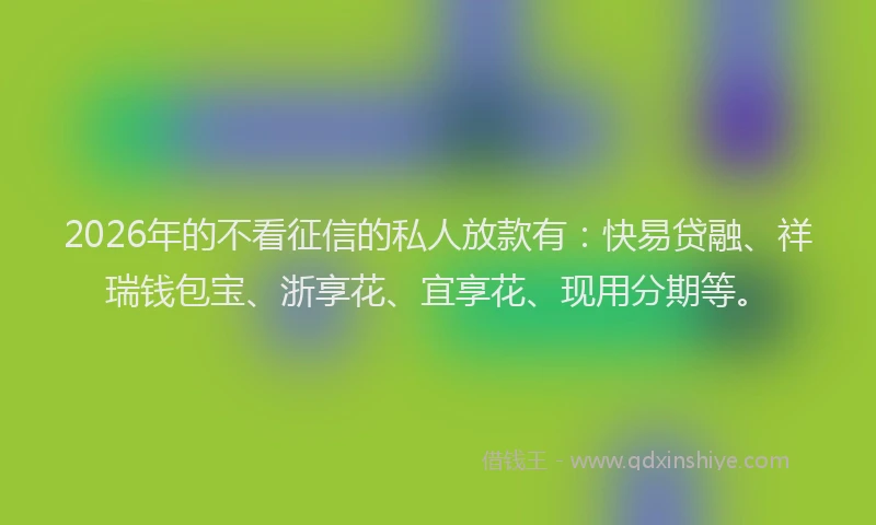 2026年的不看征信的私人放款有：快易贷融、祥瑞钱包宝、浙享花、宜享花、现用分期等。