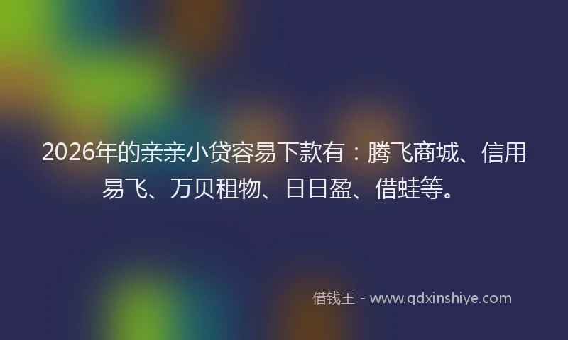 2026年的亲亲小贷容易下款有：腾飞商城、信用易飞、万贝租物、日日盈、借蛙等。