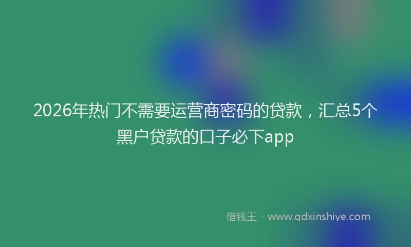 2026年热门不需要运营商密码的贷款，汇总5个黑户贷款的口子必下app
