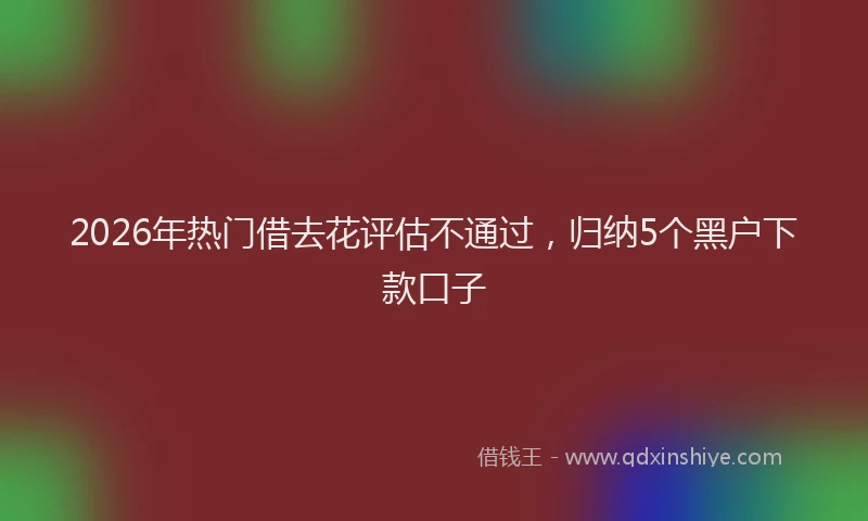 2026年热门借去花评估不通过，归纳5个黑户下款口子
