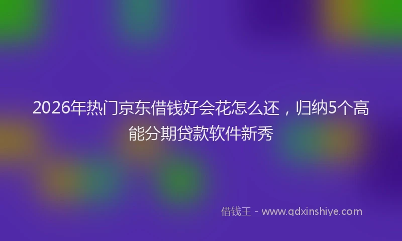 2026年热门京东借钱好会花怎么还，归纳5个高能分期贷款软件新秀