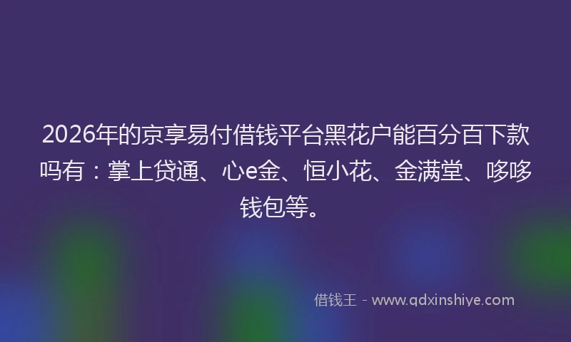 2026年的京享易付借钱平台黑花户能百分百下款吗有：掌上贷通、心e金、恒小花、金满堂、哆哆钱包等。