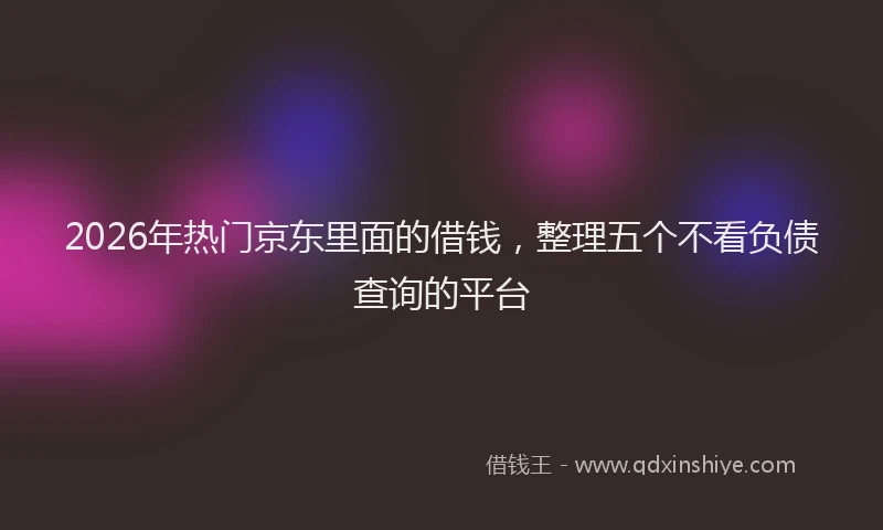 2026年热门京东里面的借钱，整理五个不看负债查询的平台