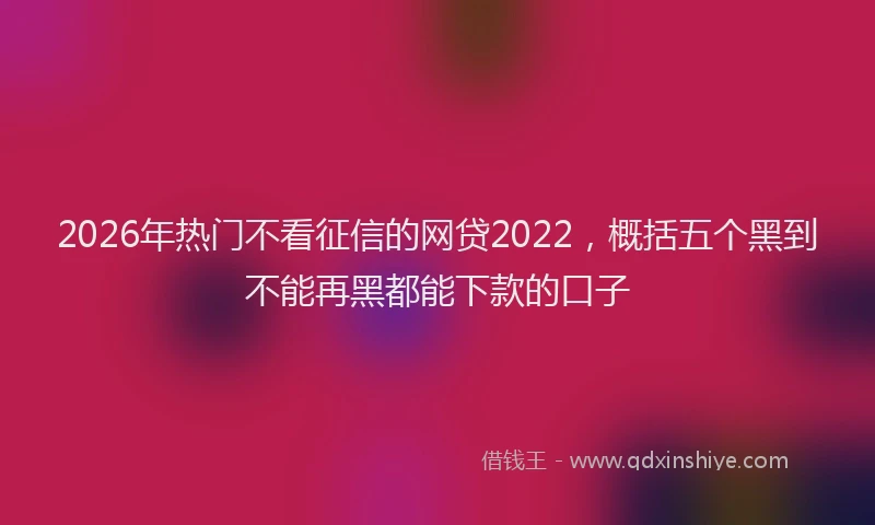 2026年热门不看征信的网贷2022，概括五个黑到不能再黑都能下款的口子