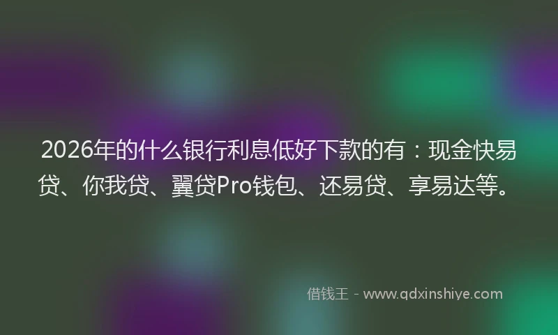 2026年的什么银行利息低好下款的有：现金快易贷、你我贷、翼贷Pro钱包、还易贷、享易达等。
