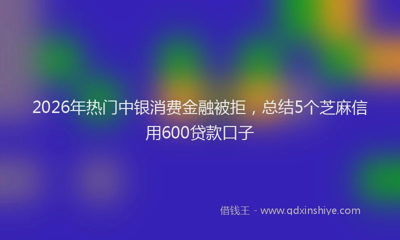 2026年热门中银消费金融被拒，总结5个芝麻信用600贷款口子