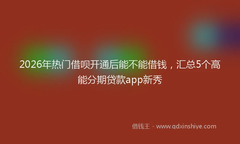 2026年热门借呗开通后能不能借钱，汇总5个高能分期贷款app新秀