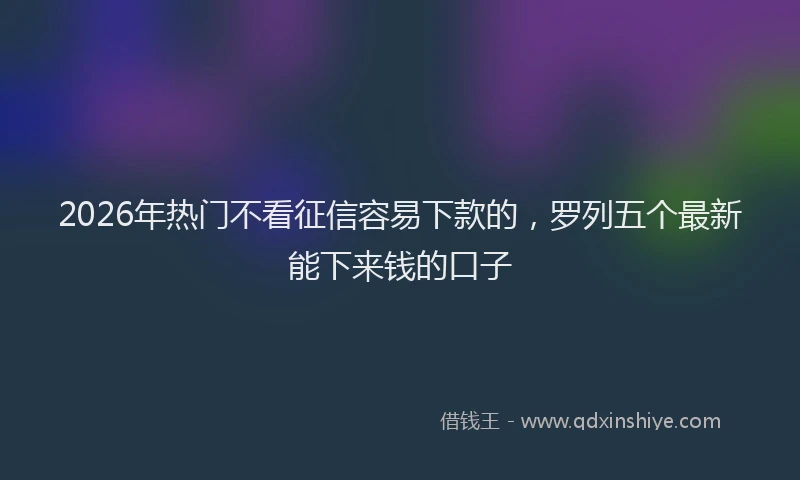 2026年热门不看征信容易下款的，罗列五个最新能下来钱的口子