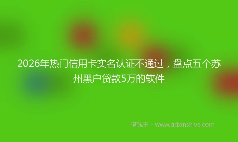 2026年热门信用卡实名认证不通过，盘点五个苏州黑户贷款5万的软件
