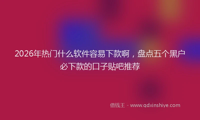 2026年热门什么软件容易下款啊，盘点五个黑户必下款的口子贴吧推荐