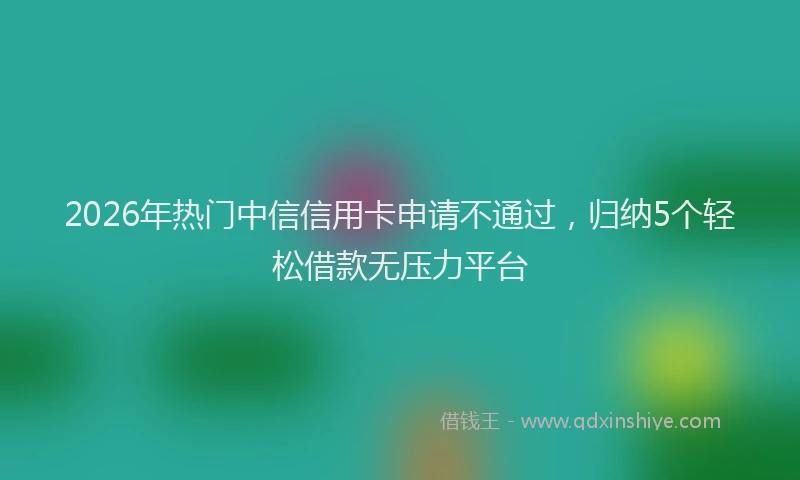2026年热门中信信用卡申请不通过，归纳5个轻松借款无压力平台