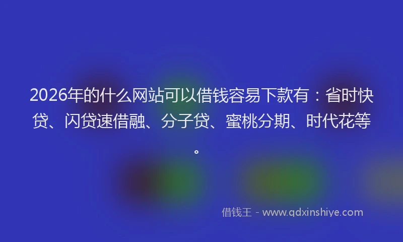 2026年的什么网站可以借钱容易下款有：省时快贷、闪贷速借融、分子贷、蜜桃分期、时代花等。