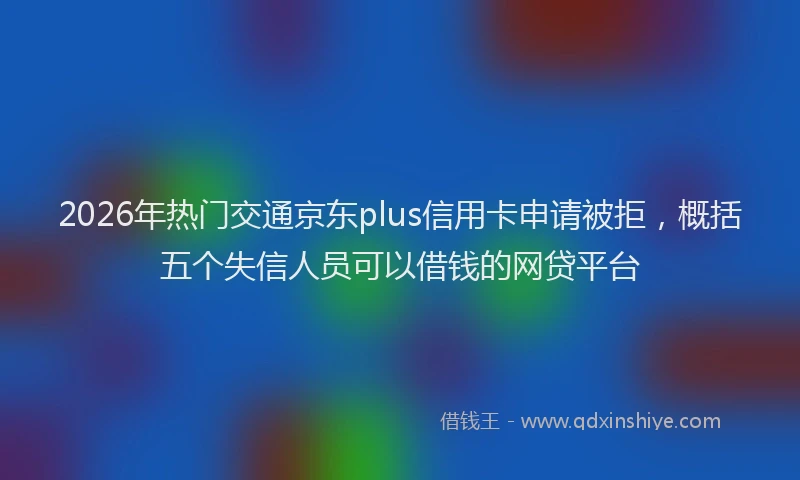 2026年热门交通京东plus信用卡申请被拒，概括五个失信人员可以借钱的网贷平台