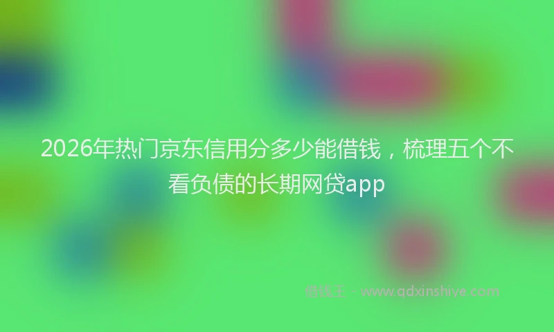 2026年热门京东信用分多少能借钱，梳理五个不看负债的长期网贷app