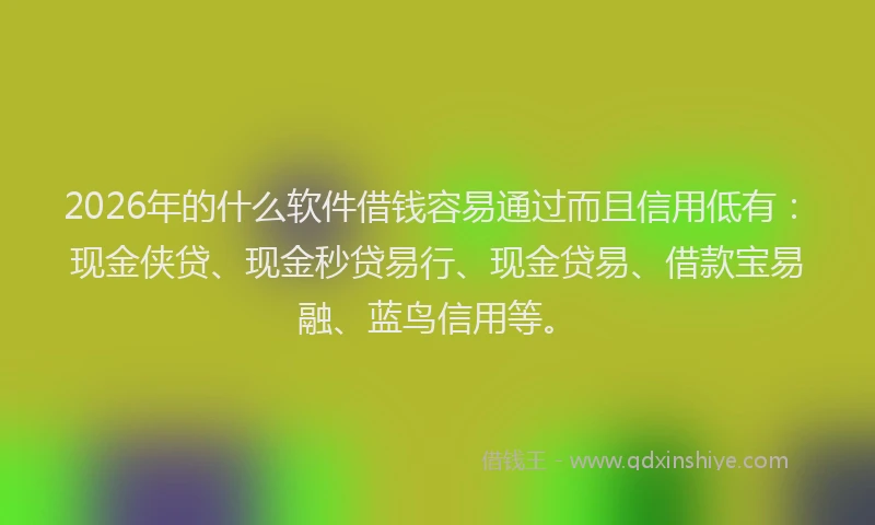 2026年的什么软件借钱容易通过而且信用低有：现金侠贷、现金秒贷易行、现金贷易、借款宝易融、蓝鸟信用等。