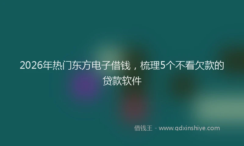 2026年热门东方电子借钱，梳理5个不看欠款的贷款软件