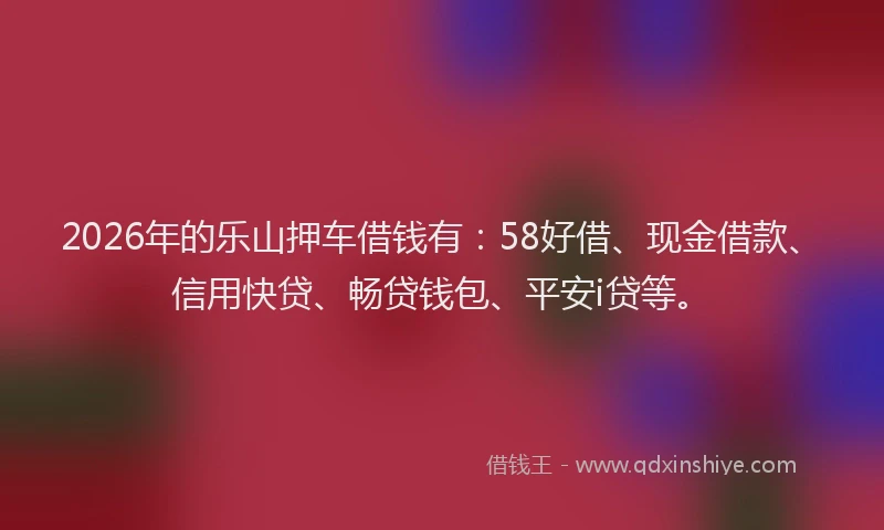 2026年的乐山押车借钱有：58好借、现金借款、信用快贷、畅贷钱包、平安i贷等。
