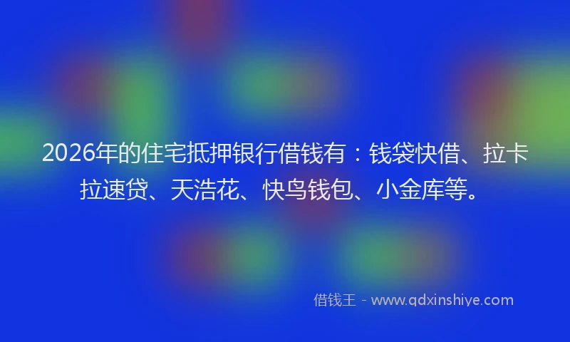 2026年的住宅抵押银行借钱有：钱袋快借、拉卡拉速贷、天浩花、快鸟钱包、小金库等。