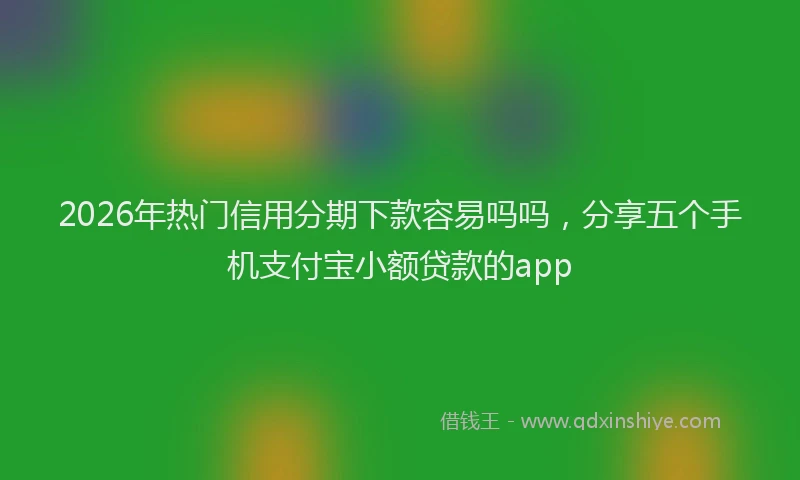 2026年热门信用分期下款容易吗吗，分享五个手机支付宝小额贷款的app