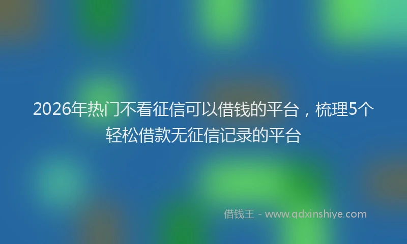 2026年热门不看征信可以借钱的平台，梳理5个轻松借款无征信记录的平台