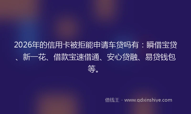 2026年的信用卡被拒能申请车贷吗有：瞬借宝贷、新一花、借款宝速借通、安心贷融、易贷钱包等。