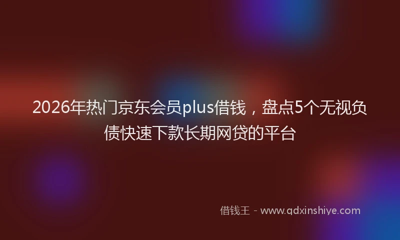 2026年热门京东会员plus借钱，盘点5个无视负债快速下款长期网贷的平台