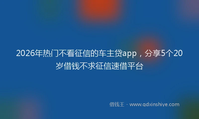 2026年热门不看征信的车主贷app，分享5个20岁借钱不求征信速借平台