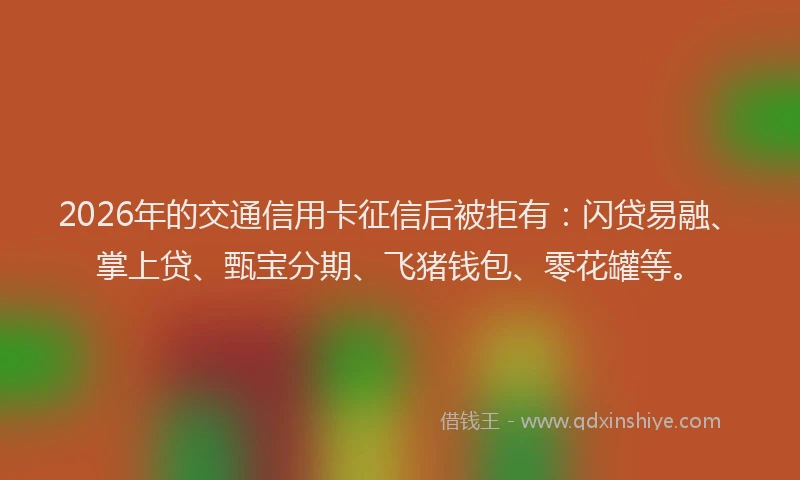 2026年的交通信用卡征信后被拒有：闪贷易融、掌上贷、甄宝分期、飞猪钱包、零花罐等。