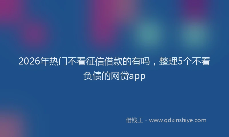 2026年热门不看征信借款的有吗，整理5个不看负债的网贷app