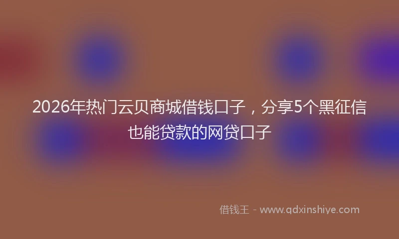 2026年热门云贝商城借钱口子，分享5个黑征信也能贷款的网贷口子