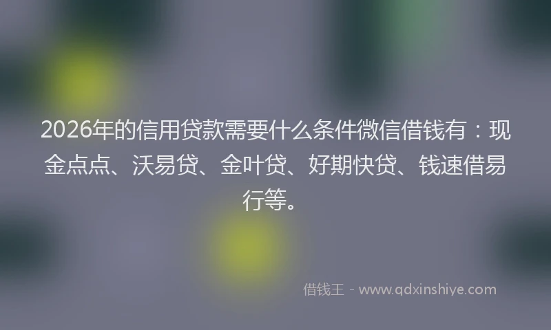 2026年的信用贷款需要什么条件微信借钱有：现金点点、沃易贷、金叶贷、好期快贷、钱速借易行等。