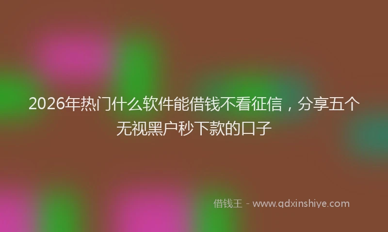 2026年热门什么软件能借钱不看征信，分享五个无视黑户秒下款的口子