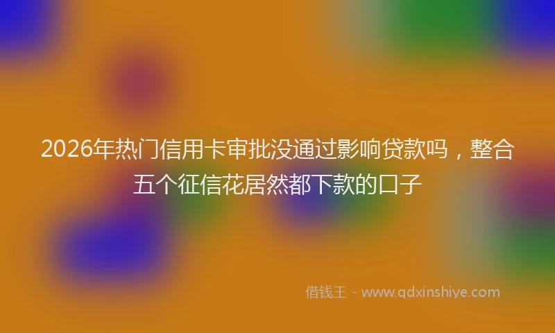 2026年热门信用卡审批没通过影响贷款吗，整合五个征信花居然都下款的口子