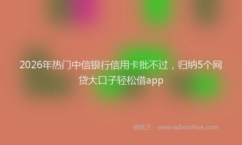 2026年热门中信银行信用卡批不过，归纳5个网贷大口子轻松借app