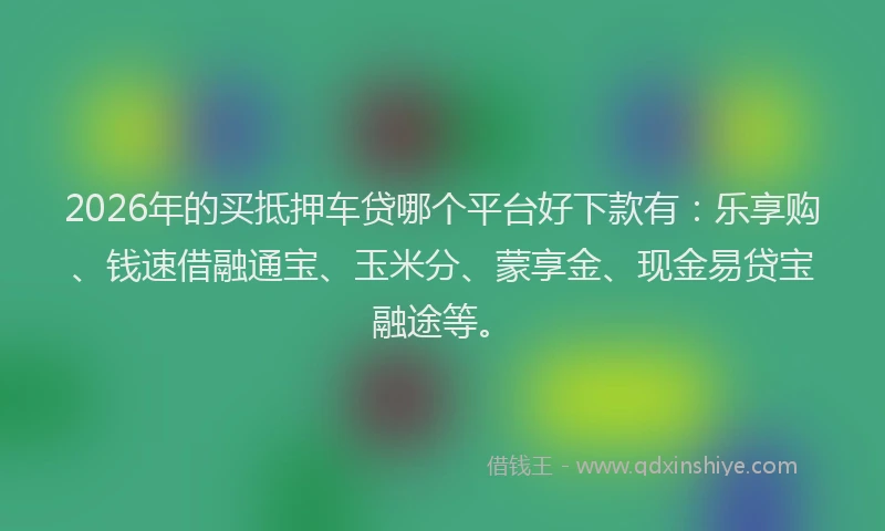 2026年的买抵押车贷哪个平台好下款有：乐享购、钱速借融通宝、玉米分、蒙享金、现金易贷宝融途等。