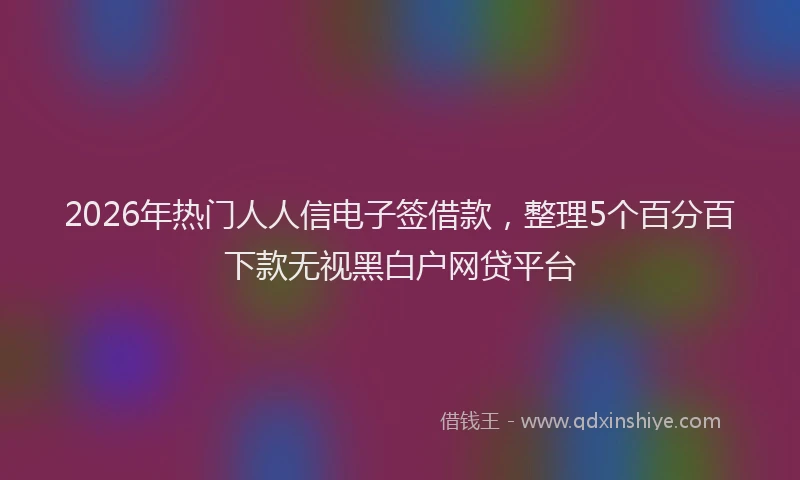2026年热门人人信电子签借款，整理5个百分百下款无视黑白户网贷平台