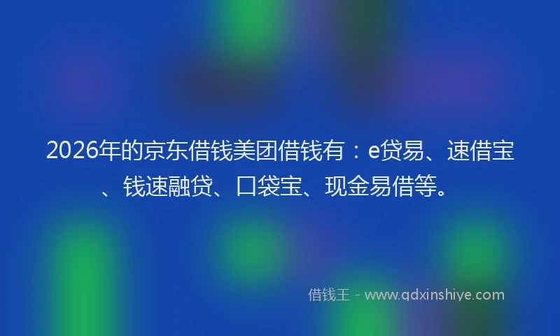 2026年的京东借钱美团借钱有：e贷易、速借宝、钱速融贷、口袋宝、现金易借等。