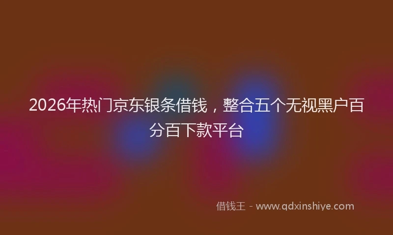 2026年热门京东银条借钱，整合五个无视黑户百分百下款平台