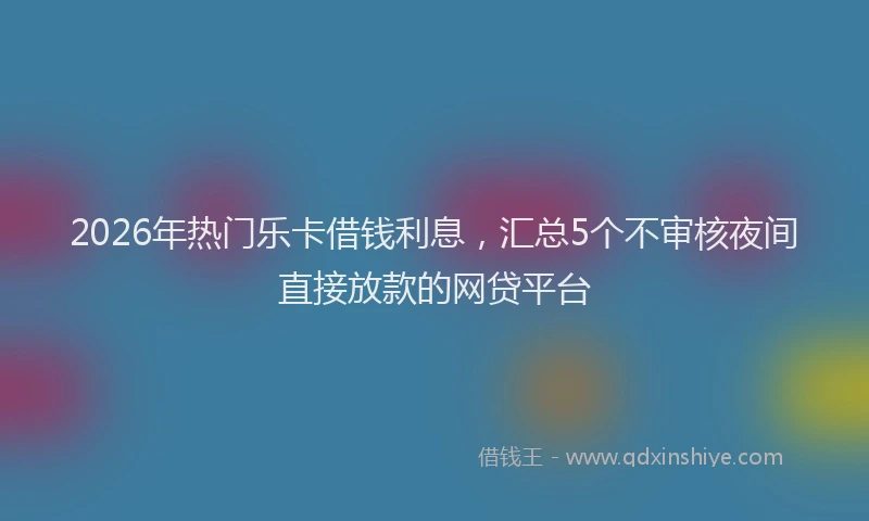 2026年热门乐卡借钱利息，汇总5个不审核夜间直接放款的网贷平台
