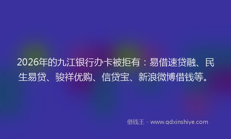 2026年的九江银行办卡被拒有：易借速贷融、民生易贷、骏祥优购、信贷宝、新浪微博借钱等。