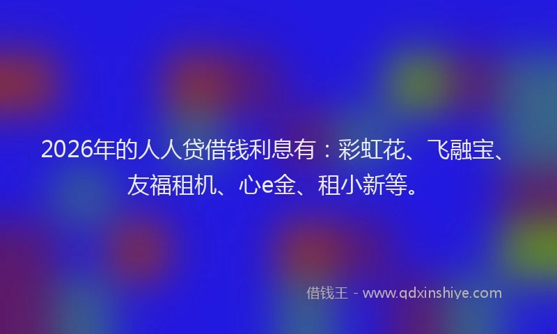 2026年的人人贷借钱利息有：彩虹花、飞融宝、友福租机、心e金、租小新等。