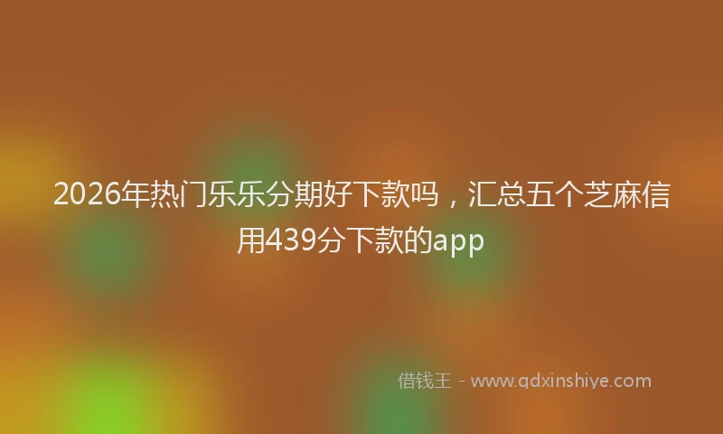 2026年热门乐乐分期好下款吗，汇总五个芝麻信用439分下款的app