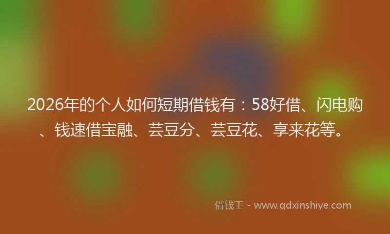 2026年的个人如何短期借钱有：58好借、闪电购、钱速借宝融、芸豆分、芸豆花、享来花等。