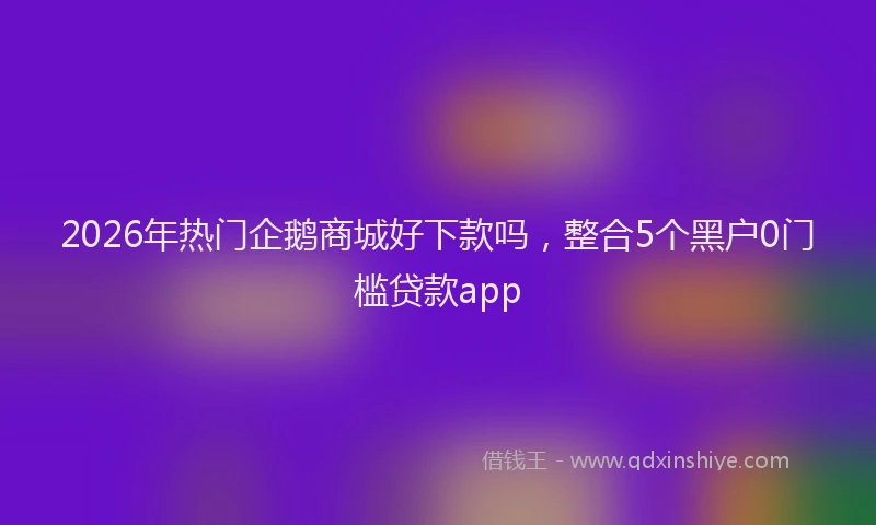 2026年热门企鹅商城好下款吗，整合5个黑户0门槛贷款app