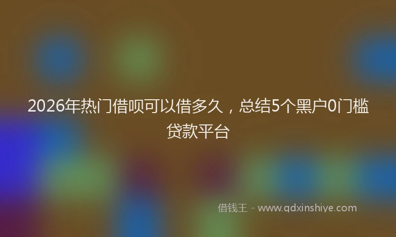 2026年热门借呗可以借多久，总结5个黑户0门槛贷款平台
