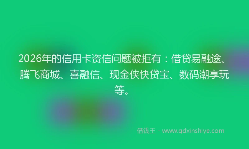2026年的信用卡资信问题被拒有：借贷易融途、腾飞商城、喜融信、现金侠快贷宝、数码潮享玩等。