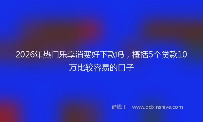 2026年热门乐享消费好下款吗，概括5个贷款10万比较容易的口子
